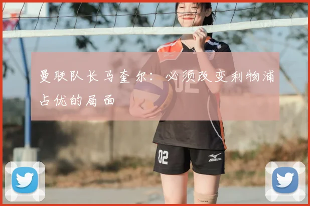 曼联队长马奎尔：必须改变利物浦占优的局面