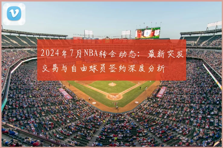 2024年7月NBA转会动态：最新突发交易与自由球员签约深度分析