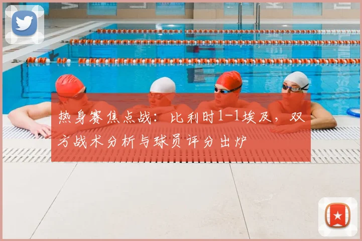 热身赛焦点战:比利时1-1埃及,双方战术分析与球员评分出炉