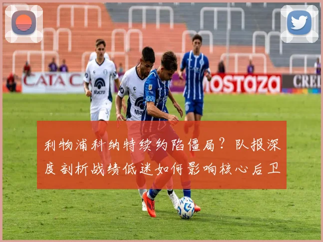 利物浦科纳特续约陷僵局？队报深度剖析战绩低迷如何影响核心后卫未来