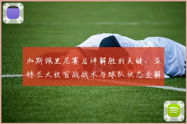 加斯佩里尼赛后详解胜利关键，亚特兰大收官战战术与球队状态全解析