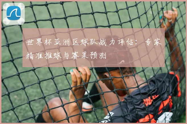 世界杯亚洲区球队战力评估:专家精准推球与赛果预测