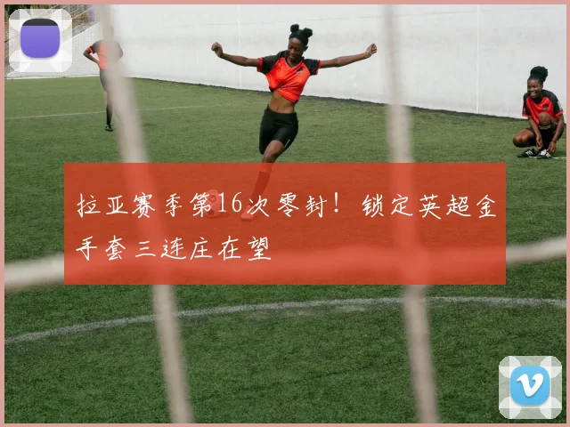 拉亚赛季第16次零封！锁定英超金手套三连庄在望