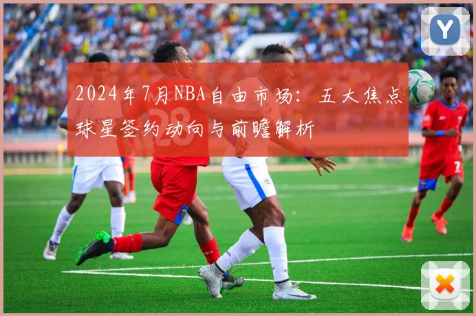 2024年7月NBA自由市场：五大焦点球星签约动向与前瞻解析