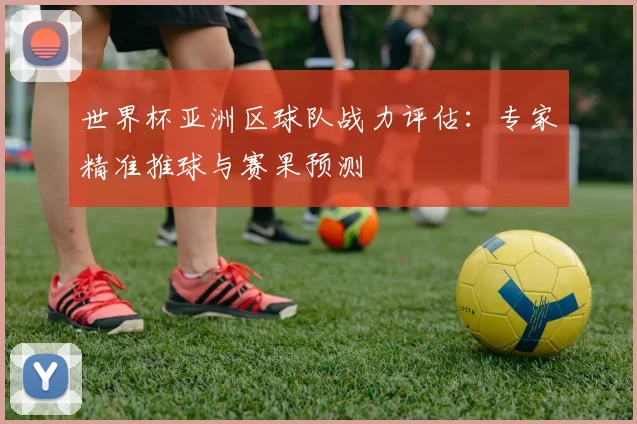 世界杯亚洲区球队战力评估:专家精准推球与赛果预测
