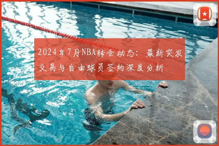 2024年7月NBA转会动态：最新突发交易与自由球员签约深度分析