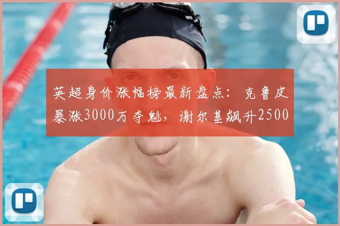 英超身价涨幅榜最新盘点：克鲁皮暴涨3000万夺魁，谢尔基飙升2500万，附其他球星估值变动详解