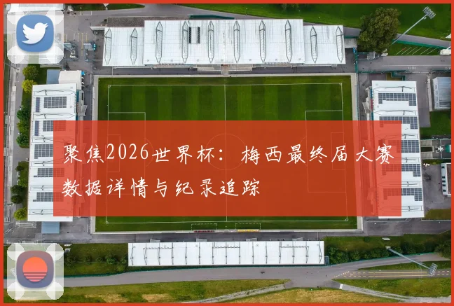 聚焦2026世界杯：梅西最终届大赛数据详情与纪录追踪