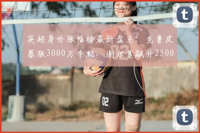 英超身价涨幅榜最新盘点：克鲁皮暴涨3000万夺魁，谢尔基飙升2500万，附其他球星估值变动详解