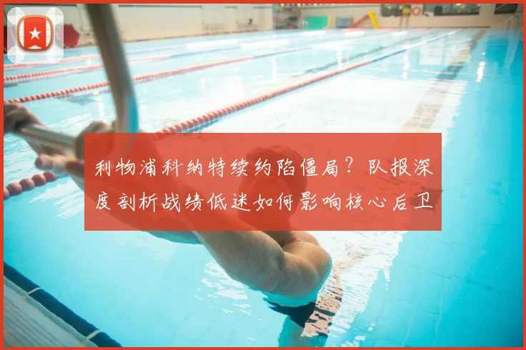 利物浦科纳特续约陷僵局？队报深度剖析战绩低迷如何影响核心后卫未来