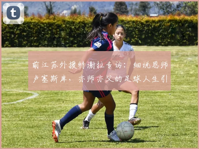 前江苏外援特谢拉专访：细说恩师卢塞斯库，亦师亦父的足球人生引路人