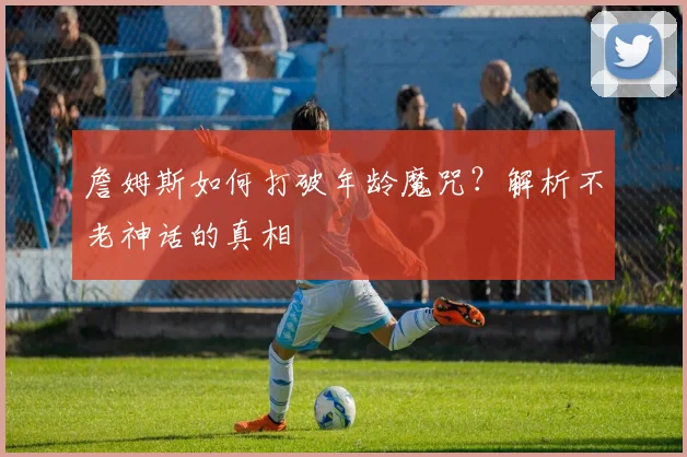 詹姆斯如何打破年龄魔咒？解析不老神话的真相