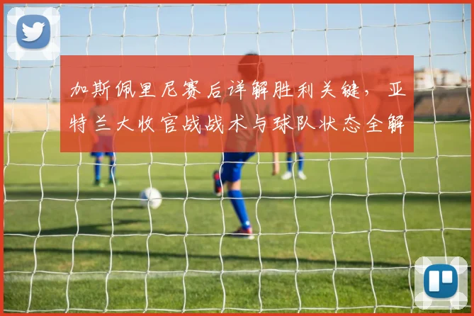加斯佩里尼赛后详解胜利关键，亚特兰大收官战战术与球队状态全解析