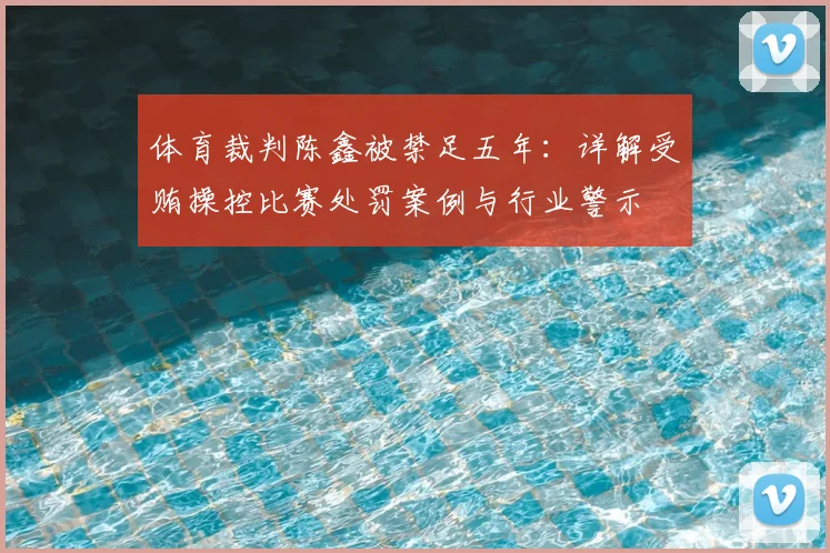 体育裁判陈鑫被禁足五年：详解受贿操控比赛处罚案例与行业警示