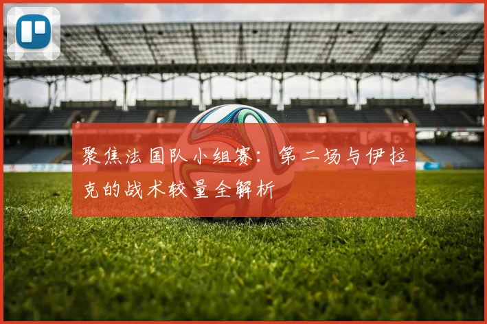 聚焦法国队小组赛:第二场与伊拉克的战术较量全解析
